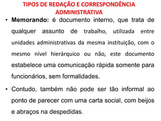 TIPOS DE REDAÇÃO E CORRESPONDÊNCIA
ADMINISTRATIVA
• Memorando: é documento interno, que trata de
qualquer assunto de trabalho, utilizada entre
unidades administrativas da mesma instituição, com o
mesmo nível hierárquico ou não, este documento
estabelece uma comunicação rápida somente para
funcionários, sem formalidades.
• Contudo, também não pode ser tão informal ao
ponto de parecer com uma carta social, com beijos
e abraços na despedidas.
 