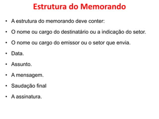 Estrutura do Memorando
• A estrutura do memorando deve conter:
• O nome ou cargo do destinatário ou a indicação do setor.
• O nome ou cargo do emissor ou o setor que envia.
• Data.
• Assunto.
• A mensagem.
• Saudação final
• A assinatura.
 