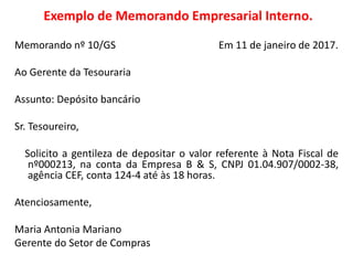 Exemplo de Memorando Empresarial Interno.
Memorando nº 10/GS Em 11 de janeiro de 2017.
Ao Gerente da Tesouraria
Assunto: Depósito bancário
Sr. Tesoureiro,
Solicito a gentileza de depositar o valor referente à Nota Fiscal de
nº000213, na conta da Empresa B & S, CNPJ 01.04.907/0002-38,
agência CEF, conta 124-4 até às 18 horas.
Atenciosamente,
Maria Antonia Mariano
Gerente do Setor de Compras
 