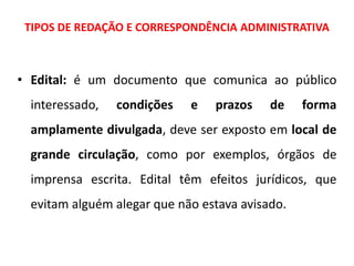 TIPOS DE REDAÇÃO E CORRESPONDÊNCIA ADMINISTRATIVA
• Edital: é um documento que comunica ao público
interessado, condições e prazos de forma
amplamente divulgada, deve ser exposto em local de
grande circulação, como por exemplos, órgãos de
imprensa escrita. Edital têm efeitos jurídicos, que
evitam alguém alegar que não estava avisado.
 