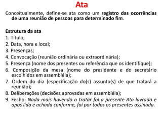 Ata
Conceitualmente, define-se ata como um registro das ocorrências
de uma reunião de pessoas para determinado fim.
Estrutura da ata
1. Título;
2. Data, hora e local;
3. Presenças;
4. Convocação (reunião ordinária ou extraordinária);
5. Presença (nome dos presentes ou referência que os identifique);
6. Composição da mesa (nome do presidente e do secretário
escolhidos em assembléia);
7. Ordem do dia (especificação do(s) assunto(s) de que tratará a
reunião);
8. Deliberações (decisões aprovadas em assembléia);
9. Fecho: Nada mais havendo a tratar foi a presente Ata lavrada e
após lida e achada conforme, foi por todos os presentes assinada.
 