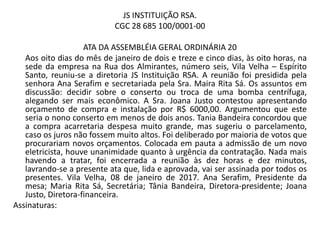 JS INSTITUIÇÃO RSA.
CGC 28 685 100/0001-00
ATA DA ASSEMBLÉIA GERAL ORDINÁRIA 20
Aos oito dias do mês de janeiro de dois e treze e cinco dias, às oito horas, na
sede da empresa na Rua dos Almirantes, número seis, Vila Velha – Espírito
Santo, reuniu-se a diretoria JS Instituição RSA. A reunião foi presidida pela
senhora Ana Serafim e secretariada pela Sra. Maira Rita Sá. Os assuntos em
discussão: decidir sobre o conserto ou troca de uma bomba centrífuga,
alegando ser mais econômico. A Sra. Joana Justo contestou apresentando
orçamento de compra e instalação por R$ 6000,00. Argumentou que este
seria o nono conserto em menos de dois anos. Tania Bandeira concordou que
a compra acarretaria despesa muito grande, mas sugeriu o parcelamento,
caso os juros não fossem muito altos. Foi deliberado por maioria de votos que
procurariam novos orçamentos. Colocada em pauta a admissão de um novo
eletricista, houve unanimidade quanto à urgência da contratação. Nada mais
havendo a tratar, foi encerrada a reunião às dez horas e dez minutos,
lavrando-se a presente ata que, lida e aprovada, vai ser assinada por todos os
presentes. Vila Velha, 08 de janeiro de 2017. Ana Serafim, Presidente da
mesa; Maria Rita Sá, Secretária; Tânia Bandeira, Diretora-presidente; Joana
Justo, Diretora-financeira.
Assinaturas:
 