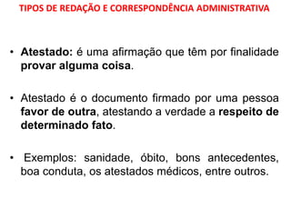 TIPOS DE REDAÇÃO E CORRESPONDÊNCIA ADMINISTRATIVA
• Atestado: é uma afirmação que têm por finalidade
provar alguma coisa.
• Atestado é o documento firmado por uma pessoa
favor de outra, atestando a verdade a respeito de
determinado fato.
• Exemplos: sanidade, óbito, bons antecedentes,
boa conduta, os atestados médicos, entre outros.
 