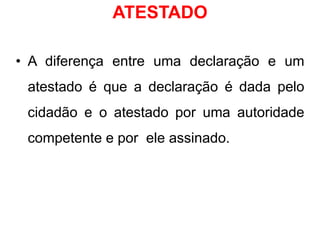 ATESTADO
• A diferença entre uma declaração e um
atestado é que a declaração é dada pelo
cidadão e o atestado por uma autoridade
competente e por ele assinado.
 