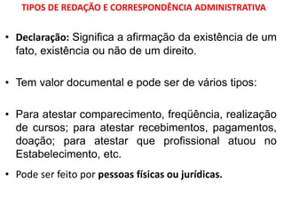 TIPOS DE REDAÇÃO E CORRESPONDÊNCIA ADMINISTRATIVA
• Declaração: Significa a afirmação da existência de um
fato, existência ou não de um direito.
• Tem valor documental e pode ser de vários tipos:
• Para atestar comparecimento, freqüência, realização
de cursos; para atestar recebimentos, pagamentos,
doação; para atestar que profissional atuou no
Estabelecimento, etc.
• Pode ser feito por pessoas físicas ou jurídicas.
 