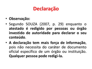 Declaração
• Observação:
• Segundo SOUZA (2007, p. 29) enquanto o
atestado é redigido por pessoas ou órgão
investido de autoridade para declarar o seu
conteúdo.
• A declaração tem mais força de informação,
pois não necessita do caráter de documento
oficial específico de um órgão ou instituição.
Qualquer pessoa pode redigi-la.
 