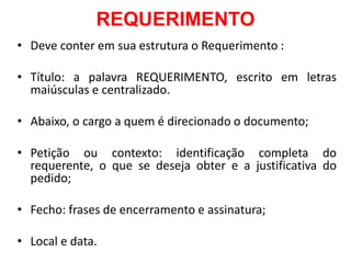 REQUERIMENTO
• Deve conter em sua estrutura o Requerimento :
• Título: a palavra REQUERIMENTO, escrito em letras
maiúsculas e centralizado.
• Abaixo, o cargo a quem é direcionado o documento;
• Petição ou contexto: identificação completa do
requerente, o que se deseja obter e a justificativa do
pedido;
• Fecho: frases de encerramento e assinatura;
• Local e data.
 