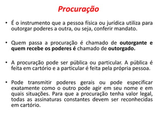 Procuração
• É o instrumento que a pessoa física ou jurídica utiliza para
outorgar poderes a outra, ou seja, conferir mandato.
• Quem passa a procuração é chamado de outorgante e
quem recebe os poderes é chamado de outorgado.
• A procuração pode ser pública ou particular. A pública é
feita em cartório e a particular é feita pela própria pessoa.
• Pode transmitir poderes gerais ou pode especificar
exatamente como o outro pode agir em seu nome e em
quais situações. Para que a procuração tenha valor legal,
todas as assinaturas constantes devem ser reconhecidas
em cartório.
 