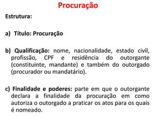 Procuração
Estrutura:
a) Título: Procuração
b) Qualificação: nome, nacionalidade, estado civil,
profissão, CPF e residência do outorgante
(constituinte, mandante) e também do outorgado
(procurador ou mandatário).
c) Finalidade e poderes: parte em que o outorgante
declara a finalidade da procuração em como
autoriza o outorgado a praticar os atos para os quais
é nomeado.
 