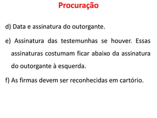 Procuração
d) Data e assinatura do outorgante.
e) Assinatura das testemunhas se houver. Essas
assinaturas costumam ficar abaixo da assinatura
do outorgante à esquerda.
f) As firmas devem ser reconhecidas em cartório.
 