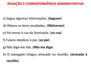 REDAÇÃO E CORRESPONDÊNCIA ADMINISTRATIVA
c) Segue algumas informações. (Seguem)
d) Obteve-se bons resultados. (Obtiveram)
e) Foi morar à rua do Seminário. (na rua)
f) Fulano obedece o pai. (ao pai)
g) Não diga-me isto. (Não me diga)
h) O advogado chegou atrasado na reunião. (atrasado à
reunião)
 