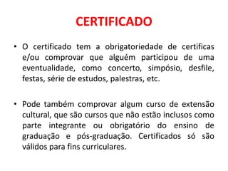CERTIFICADO
• O certificado tem a obrigatoriedade de certificas
e/ou comprovar que alguém participou de uma
eventualidade, como concerto, simpósio, desfile,
festas, série de estudos, palestras, etc.
• Pode também comprovar algum curso de extensão
cultural, que são cursos que não estão inclusos como
parte integrante ou obrigatório do ensino de
graduação e pós-graduação. Certificados só são
válidos para fins curriculares.
 