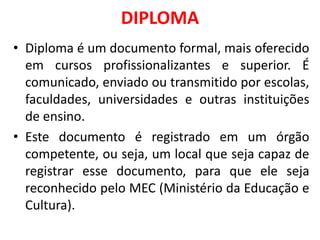 DIPLOMA
• Diploma é um documento formal, mais oferecido
em cursos profissionalizantes e superior. É
comunicado, enviado ou transmitido por escolas,
faculdades, universidades e outras instituições
de ensino.
• Este documento é registrado em um órgão
competente, ou seja, um local que seja capaz de
registrar esse documento, para que ele seja
reconhecido pelo MEC (Ministério da Educação e
Cultura).
 