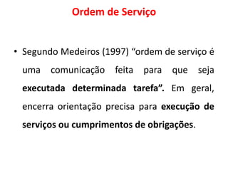 Ordem de Serviço
• Segundo Medeiros (1997) “ordem de serviço é
uma comunicação feita para que seja
executada determinada tarefa”. Em geral,
encerra orientação precisa para execução de
serviços ou cumprimentos de obrigações.
 