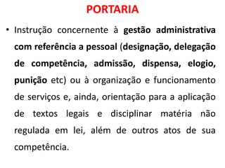 PORTARIA
• Instrução concernente à gestão administrativa
com referência a pessoal (designação, delegação
de competência, admissão, dispensa, elogio,
punição etc) ou à organização e funcionamento
de serviços e, ainda, orientação para a aplicação
de textos legais e disciplinar matéria não
regulada em lei, além de outros atos de sua
competência.
 