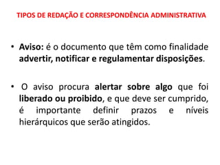 TIPOS DE REDAÇÃO E CORRESPONDÊNCIA ADMINISTRATIVA
• Aviso: é o documento que têm como finalidade
advertir, notificar e regulamentar disposições.
• O aviso procura alertar sobre algo que foi
liberado ou proibido, e que deve ser cumprido,
é importante definir prazos e níveis
hierárquicos que serão atingidos.
 