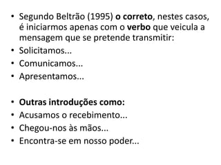 • Segundo Beltrão (1995) o correto, nestes casos,
é iniciarmos apenas com o verbo que veicula a
mensagem que se pretende transmitir:
• Solicitamos...
• Comunicamos...
• Apresentamos...
• Outras introduções como:
• Acusamos o recebimento...
• Chegou-nos às mãos...
• Encontra-se em nosso poder...
 