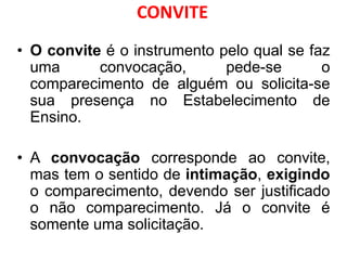 CONVITE
• O convite é o instrumento pelo qual se faz
uma convocação, pede-se o
comparecimento de alguém ou solicita-se
sua presença no Estabelecimento de
Ensino.
• A convocação corresponde ao convite,
mas tem o sentido de intimação, exigindo
o comparecimento, devendo ser justificado
o não comparecimento. Já o convite é
somente uma solicitação.
 