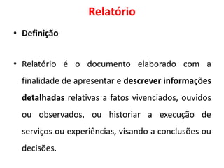 Relatório
• Definição
• Relatório é o documento elaborado com a
finalidade de apresentar e descrever informações
detalhadas relativas a fatos vivenciados, ouvidos
ou observados, ou historiar a execução de
serviços ou experiências, visando a conclusões ou
decisões.
 