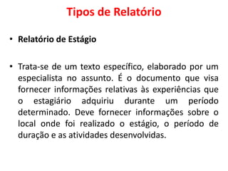 Tipos de Relatório
• Relatório de Estágio
• Trata-se de um texto específico, elaborado por um
especialista no assunto. É o documento que visa
fornecer informações relativas às experiências que
o estagiário adquiriu durante um período
determinado. Deve fornecer informações sobre o
local onde foi realizado o estágio, o período de
duração e as atividades desenvolvidas.
 