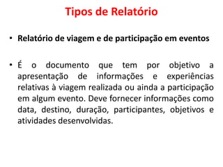 Tipos de Relatório
• Relatório de viagem e de participação em eventos
• É o documento que tem por objetivo a
apresentação de informações e experiências
relativas à viagem realizada ou ainda a participação
em algum evento. Deve fornecer informações como
data, destino, duração, participantes, objetivos e
atividades desenvolvidas.
 
