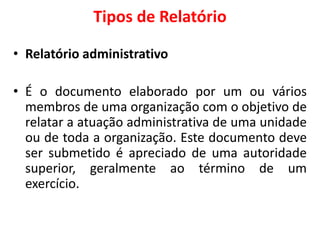 Tipos de Relatório
• Relatório administrativo
• É o documento elaborado por um ou vários
membros de uma organização com o objetivo de
relatar a atuação administrativa de uma unidade
ou de toda a organização. Este documento deve
ser submetido é apreciado de uma autoridade
superior, geralmente ao término de um
exercício.
 