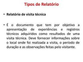Tipos de Relatório
• Relatório de visita técnica
• É o documento que tem por objetivo a
apresentação de experiências e registros
técnicos adquiridos como resultados de uma
visita técnica. Deve fornecer informações sobre
o local onde foi realizada a visita, o período de
duração e as observações feitas pelo visitante.
 