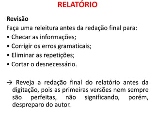 RELATÓRIO
Revisão
Faça uma releitura antes da redação final para:
• Checar as informações;
• Corrigir os erros gramaticais;
• Eliminar as repetições;
• Cortar o desnecessário.
→ Reveja a redação final do relatório antes da
digitação, pois as primeiras versões nem sempre
são perfeitas, não significando, porém,
despreparo do autor.
 