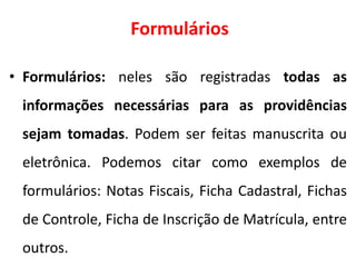 Formulários
• Formulários: neles são registradas todas as
informações necessárias para as providências
sejam tomadas. Podem ser feitas manuscrita ou
eletrônica. Podemos citar como exemplos de
formulários: Notas Fiscais, Ficha Cadastral, Fichas
de Controle, Ficha de Inscrição de Matrícula, entre
outros.
 
