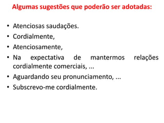 Algumas sugestões que poderão ser adotadas:
• Atenciosas saudações.
• Cordialmente,
• Atenciosamente,
• Na expectativa de mantermos relações
cordialmente comerciais, ...
• Aguardando seu pronunciamento, ...
• Subscrevo-me cordialmente.
 