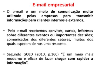 E-mail empresarial
• O e-mail é um meio de comunicação muito
utilizado pelas empresas para transmitir
informações para clientes internos e externos.
• Pelo e-mail recebemos convites, cartas, informes
sobre diferentes eventos ou importantes decisões;
comunicados dos diferentes setores, muitos dos
quais esperam de nós uma resposta.
• Segundo GOLD (2010, p.166) “É um meio mais
moderno e eficaz de fazer chegar com rapidez a
informação”.
 