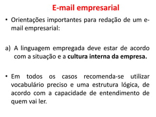 E-mail empresarial
• Orientações importantes para redação de um e-
mail empresarial:
a) A linguagem empregada deve estar de acordo
com a situação e a cultura interna da empresa.
• Em todos os casos recomenda-se utilizar
vocabulário preciso e uma estrutura lógica, de
acordo com a capacidade de entendimento de
quem vai ler.
 