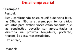 E-mail empresarial
• Exemplo 1:
Pessoal,
Estou confirmando nossa reunião de sexta-feira,
às 08horas. Não se atrasem, pois temos vários
assuntos para avaliar. Vocês estão sabendo que
as conclusões deverão ser apresentadas à
diretoria na próxima terça-feira, portanto,
tragam já os assuntos estudados.
Um abraço,
Manoela
 