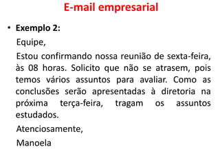 E-mail empresarial
• Exemplo 2:
Equipe,
Estou confirmando nossa reunião de sexta-feira,
às 08 horas. Solicito que não se atrasem, pois
temos vários assuntos para avaliar. Como as
conclusões serão apresentadas à diretoria na
próxima terça-feira, tragam os assuntos
estudados.
Atenciosamente,
Manoela
 