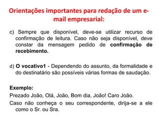 Orientações importantes para redação de um e-
mail empresarial:
c) Sempre que disponível, deve-se utilizar recurso de
confirmação de leitura. Caso não seja disponível, deve
constar da mensagem pedido de confirmação de
recebimento.
d) O vocativo1 - Dependendo do assunto, da formalidade e
do destinatário são possíveis várias formas de saudação.
Exemplo:
Prezado João, Olá, João, Bom dia, João! Caro João.
Caso não conheça o seu correspondente, dirija-se a ele
como o Sr. ou Sra.
 