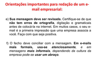 Orientações importantes para redação de um e-
mail empresarial:
e) Sua mensagem deve ser revisada. Certifique-se de que
não tem erros de ortografia, digitação e gramaticais
antes de colocá-la na internet. Em muitos casos, o seu e-
mail é a primeira impressão que uma empresa associa a
você. Faça com que seja positiva.
f) O fecho deve conciliar com a mensagem. Em e-mails
mais formais, usa-se atenciosamente, e em
mensagens mais informais, dependendo da cultura da
empresa pode-se usar um abraço.
 