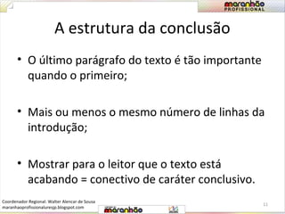 A estrutura da conclusão 
• O último parágrafo do texto é tão importante 
quando o primeiro; 
• Mais ou menos o mesmo número de linhas da 
introdução; 
• Mostrar para o leitor que o texto está 
acabando = conectivo de caráter conclusivo. 
11 
Coordenador Regional: Walter Alencar de Sousa 
maranhaoprofissionaluresjp.blogspot.com 
 