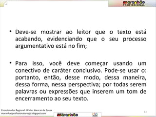 • Deve-se mostrar ao leitor que o texto está 
acabando, evidenciando que o seu processo 
argumentativo está no fim; 
• Para isso, você deve começar usando um 
conectivo de caráter conclusivo. Pode-se usar o: 
portanto, então, desse modo, dessa maneira, 
dessa forma, nessa perspectiva; por todas serem 
palavras ou expressões que inserem um tom de 
encerramento ao seu texto. 
13 
Coordenador Regional: Walter Alencar de Sousa 
maranhaoprofissionaluresjp.blogspot.com 
 