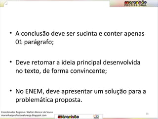 • A conclusão deve ser sucinta e conter apenas 
01 parágrafo; 
• Deve retomar a ideia principal desenvolvida 
no texto, de forma convincente; 
• No ENEM, deve apresentar um solução para a 
problemática proposta. 
16 
Coordenador Regional: Walter Alencar de Sousa 
maranhaoprofissionaluresjp.blogspot.com 
 
