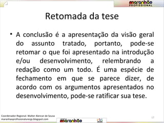 Retomada da tese 
• A conclusão é a apresentação da visão geral 
do assunto tratado, portanto, pode-se 
retomar o que foi apresentado na introdução 
e/ou desenvolvimento, relembrando a 
redação como um todo. É uma espécie de 
fechamento em que se parece dizer, de 
acordo com os argumentos apresentados no 
desenvolvimento, pode-se ratificar sua tese. 
17 
Coordenador Regional: Walter Alencar de Sousa 
maranhaoprofissionaluresjp.blogspot.com 
 