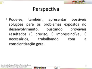 Perspectiva 
• Pode-se, também, apresentar possíveis 
soluções para os problemas expostos no 
desenvolvimento, buscando prováveis 
resultados (É preciso; É imprescindível; É 
necessário), trabalhando com a 
conscientização geral. 
18 
Coordenador Regional: Walter Alencar de Sousa 
maranhaoprofissionaluresjp.blogspot.com 
 
