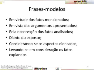 Frases-modelos 
• Em virtude dos fatos mencionados; 
• Em vista dos argumentos apresentados; 
• Pela observação dos fatos analisados; 
• Diante do exposto; 
• Considerando-se os aspectos elencados; 
• Levando-se em consideração os fatos 
explandos. 
20 
Coordenador Regional: Walter Alencar de Sousa 
maranhaoprofissionaluresjp.blogspot.com 
 