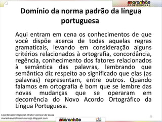 Domínio da norma padrão da língua 
portuguesa 
Aqui entram em cena os conhecimentos de que 
você dispõe acerca de todas aquelas regras 
gramaticais, levando em consideração alguns 
critérios relacionados à ortografia, concordância, 
regência, conhecimento dos fatores relacionados 
à semântica das palavras, lembrando que 
semântica diz respeito ao significado que elas (as 
palavras) representam, entre outros. Quando 
falamos em ortografia é bom que se lembre das 
novas mudanças que se operaram em 
decorrência do Novo Acordo Ortográfico da 
Língua Portuguesa. 
23 
Coordenador Regional: Walter Alencar de Sousa 
maranhaoprofissionaluresjp.blogspot.com 
 