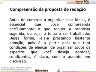 Compreensão da proposta de redação 
Antes de começar a organizar suas ideias, é 
essencial que você compreenda 
perfeitamente o que requer a proposta 
sugerida, ou seja, o tema a ser trabalhado. 
Dessa forma, leia-a prestando bastante 
atenção, pois é a partir dela que terá 
condições de elencar, de organizar todos os 
aspectos que você deseja abordar, 
condizentes, é claro, com o assunto em 
discussão. 
24 
Coordenador Regional: Walter Alencar de Sousa 
maranhaoprofissionaluresjp.blogspot.com 
 