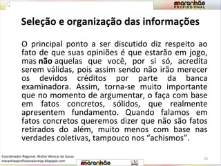 Seleção e organização das informações 
O principal ponto a ser discutido diz respeito ao 
fato de que suas opiniões é que estarão em jogo, 
mas não aquelas que você, por si só, acredita 
serem válidas, pois assim sendo não irão merecer 
os devidos créditos por parte da banca 
examinadora. Assim, torna-se muito importante 
que no momento de argumentar, o faça com base 
em fatos concretos, sólidos, que realmente 
apresentem fundamento. Quando falamos em 
fatos concretos queremos dizer que não são fatos 
retirados do além, muito menos com base nas 
verdades coletivas, tampouco nos “achismos”. 
25 
Coordenador Regional: Walter Alencar de Sousa 
maranhaoprofissionaluresjp.blogspot.com 
 