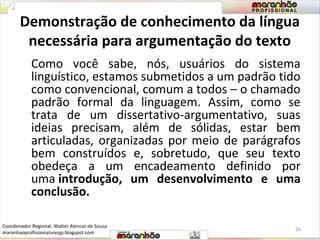 Demonstração de conhecimento da língua 
necessária para argumentação do texto 
Como você sabe, nós, usuários do sistema 
linguístico, estamos submetidos a um padrão tido 
como convencional, comum a todos – o chamado 
padrão formal da linguagem. Assim, como se 
trata de um dissertativo-argumentativo, suas 
ideias precisam, além de sólidas, estar bem 
articuladas, organizadas por meio de parágrafos 
bem construídos e, sobretudo, que seu texto 
obedeça a um encadeamento definido por 
uma introdução, um desenvolvimento e uma 
conclusão. 
26 
Coordenador Regional: Walter Alencar de Sousa 
maranhaoprofissionaluresjp.blogspot.com 
 