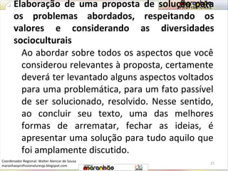 Elaboração de uma proposta de solução para 
os problemas abordados, respeitando os 
valores e considerando as diversidades 
socioculturais 
Ao abordar sobre todos os aspectos que você 
considerou relevantes à proposta, certamente 
deverá ter levantado alguns aspectos voltados 
para uma problemática, para um fato passível 
de ser solucionado, resolvido. Nesse sentido, 
ao concluir seu texto, uma das melhores 
formas de arrematar, fechar as ideias, é 
apresentar uma solução para tudo aquilo que 
foi amplamente discutido. 
27 
Coordenador Regional: Walter Alencar de Sousa 
maranhaoprofissionaluresjp.blogspot.com 
 