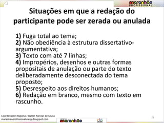 Situações em que a redação do 
participante pode ser zerada ou anulada 
1) Fuga total ao tema; 
2) Não obediência à estrutura dissertativo-argumentativa; 
3) Texto com até 7 linhas; 
4) Impropérios, desenhos e outras formas 
propositais de anulação ou parte do texto 
deliberadamente desconectada do tema 
proposto; 
5) Desrespeito aos direitos humanos; 
6) Redação em branco, mesmo com texto em 
rascunho. 
28 
Coordenador Regional: Walter Alencar de Sousa 
maranhaoprofissionaluresjp.blogspot.com 
 
