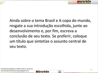 Ainda sobre o tema Brasil e A copa do mundo, 
resgate a sua introdução escolhida, junte ao 
desenvolvimento e, por fim, escreva a 
conclusão de seu texto. Se preferir, coloque 
um título que sintetize o assunto central de 
seu texto. 
33 
Coordenador Regional: Walter Alencar de Sousa 
maranhaoprofissionaluresjp.blogspot.com 
