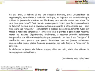 Há dez anos, a Febem já era um depósito humano, uma universidade de 
degeneração, atrocidades e barbárie. Será que, no linguajar das autoridades que 
cuidam da juventude infratora em São Paulo, uma década inteira quer dizer "de 
uma hora para outra"? Será que dez anos é pouco tempo para fazer uma reforma 
na Febem? Ou será que o governo só levou o assunto a sério depois que – com 
risco para sua "imagem" – começaram a pipocar descontroladamente fugas em 
massa e rebeliões sangrentas? Talvez este seja o ponto: o governador resolveu 
mexer no assunto (dignando-se, finalmente, a retomar projetos relevantes 
inaugurados por Mário Covas) depois que pressentiu um risco à sua "imagem". É 
revoltante, mas parece que pouco importava que os jovens estivessem 
encarcerados numa latrina humana enquanto isso não ferisse a "imagem" do 
governo. 
Eu defendo os jovens da Febem porque, além de tudo, ainda são vítimas da 
demagogia das autoridades. 
(André Petry. Veja, 23/03/2005) 
7 
Coordenador Regional: Walter Alencar de Sousa 
maranhaoprofissionaluresjp.blogspot.com 
 